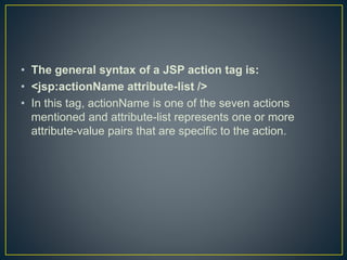 • The general syntax of a JSP action tag is:
• <jsp:actionName attribute-list />
• In this tag, actionName is one of the seven actions
mentioned and attribute-list represents one or more
attribute-value pairs that are specific to the action.
 