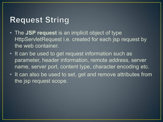 • The JSP request is an implicit object of type
HttpServletRequest i.e. created for each jsp request by
the web container.
• It can be used to get request information such as
parameter, header information, remote address, server
name, server port, content type, character encoding etc.
• It can also be used to set, get and remove attributes from
the jsp request scope.
 