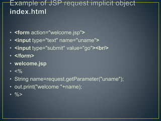 • <form action="welcome.jsp">
• <input type="text" name="uname">
• <input type="submit" value="go"><br/>
• </form>
• welcome.jsp
• <%
• String name=request.getParameter("uname");
• out.print("welcome "+name);
• %>
 