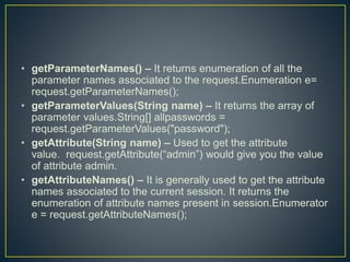 • getParameterNames() – It returns enumeration of all the
parameter names associated to the request.Enumeration e=
request.getParameterNames();
• getParameterValues(String name) – It returns the array of
parameter values.String[] allpasswords =
request.getParameterValues("password");
• getAttribute(String name) – Used to get the attribute
value. request.getAttribute(“admin”) would give you the value
of attribute admin.
• getAttributeNames() – It is generally used to get the attribute
names associated to the current session. It returns the
enumeration of attribute names present in session.Enumerator
e = request.getAttributeNames();
 