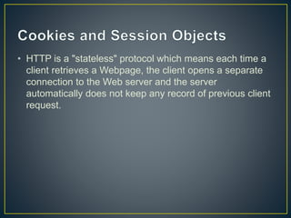 • HTTP is a "stateless" protocol which means each time a
client retrieves a Webpage, the client opens a separate
connection to the Web server and the server
automatically does not keep any record of previous client
request.
 