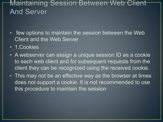 • few options to maintain the session between the Web
Client and the Web Server
• 1.Cookies
• A webserver can assign a unique session ID as a cookie
to each web client and for subsequent requests from the
client they can be recognized using the received cookie.
• This may not be an effective way as the browser at times
does not support a cookie. It is not recommended to use
this procedure to maintain the session
 