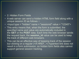• 2. Hidden Form Fields
• A web server can send a hidden HTML form field along with a
unique session ID as follows −
• <input type = "hidden" name = "sessionid" value = "12345">
• This entry means that, when the form is submitted, the
specified name and value are automatically included in
the GET or the POST data. Each time the web browser sends
the request back, the session_id value can be used to keep
the track of different web browsers.
• This can be an effective way of keeping track of the session
but clicking on a regular (<A HREF...>) hypertext link does not
result in a form submission, so hidden form fields also cannot
support general session tracking.
 