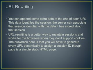 • You can append some extra data at the end of each URL.
This data identifies the session; the server can associate
that session identifier with the data it has stored about
that session.
• URL rewriting is a better way to maintain sessions and
works for the browsers when they don't support cookies.
The drawback here is that you will have to generate
every URL dynamically to assign a session ID though
page is a simple static HTML page.
 