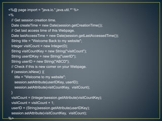 <%@ page import = "java.io.*,java.util.*" %>
<%
// Get session creation time.
Date createTime = new Date(session.getCreationTime());
// Get last access time of this Webpage.
Date lastAccessTime = new Date(session.getLastAccessedTime());
String title = "Welcome Back to my website";
Integer visitCount = new Integer(0);
String visitCountKey = new String("visitCount");
String userIDKey = new String("userID");
String userID = new String("ABCD");
// Check if this is new comer on your Webpage.
if (session.isNew() ){
title = "Welcome to my website";
session.setAttribute(userIDKey, userID);
session.setAttribute(visitCountKey, visitCount);
}
visitCount = (Integer)session.getAttribute(visitCountKey);
visitCount = visitCount + 1;
userID = (String)session.getAttribute(userIDKey);
session.setAttribute(visitCountKey, visitCount);
%>
 