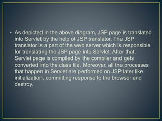 • As depicted in the above diagram, JSP page is translated
into Servlet by the help of JSP translator. The JSP
translator is a part of the web server which is responsible
for translating the JSP page into Servlet. After that,
Servlet page is compiled by the compiler and gets
converted into the class file. Moreover, all the processes
that happen in Servlet are performed on JSP later like
initialization, committing response to the browser and
destroy.
 