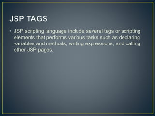 • JSP scripting language include several tags or scripting
elements that performs various tasks such as declaring
variables and methods, writing expressions, and calling
other JSP pages.
 