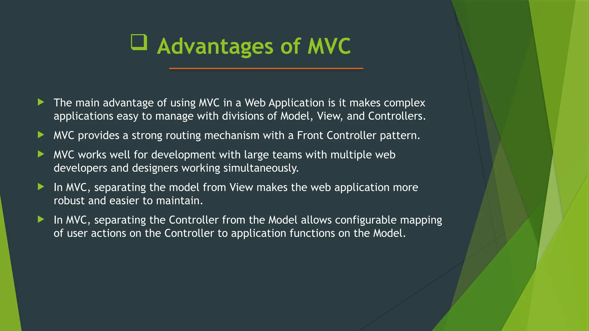  Advantages of MVC
 The main advantage of using MVC in a Web Application is it makes complex
applications easy to manage with divisions of Model, View, and Controllers.
 MVC provides a strong routing mechanism with a Front Controller pattern.
 MVC works well for development with large teams with multiple web
developers and designers working simultaneously.
 In MVC, separating the model from View makes the web application more
robust and easier to maintain.
 In MVC, separating the Controller from the Model allows configurable mapping
of user actions on the Controller to application functions on the Model.
 