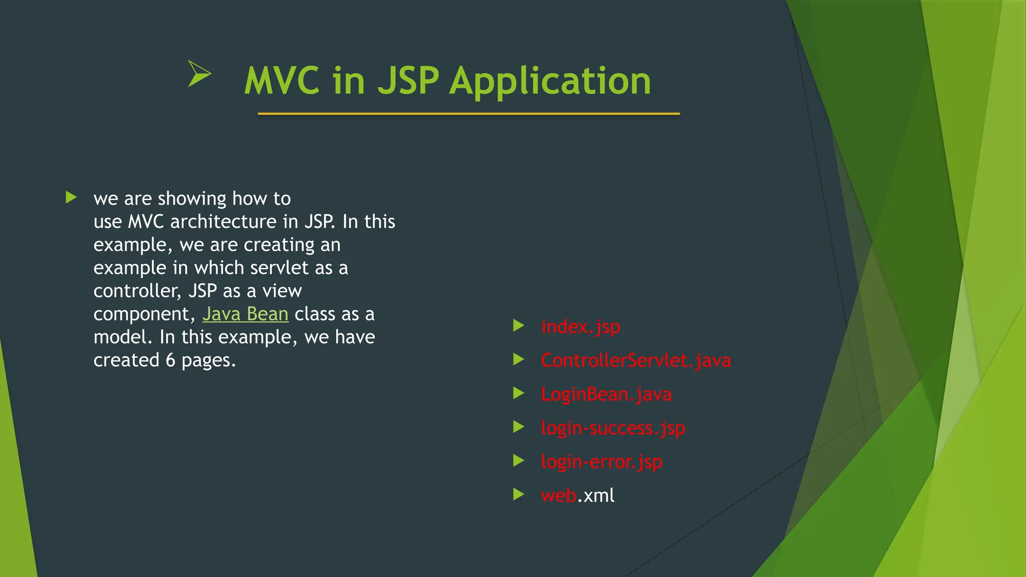  MVC in JSP Application
 we are showing how to
use MVC architecture in JSP. In this
example, we are creating an
example in which servlet as a
controller, JSP as a view
component, Java Bean class as a
model. In this example, we have
created 6 pages.
 index.jsp
 ControllerServlet.java
 LoginBean.java
 login-success.jsp
 login-error.jsp
 web.xml
 