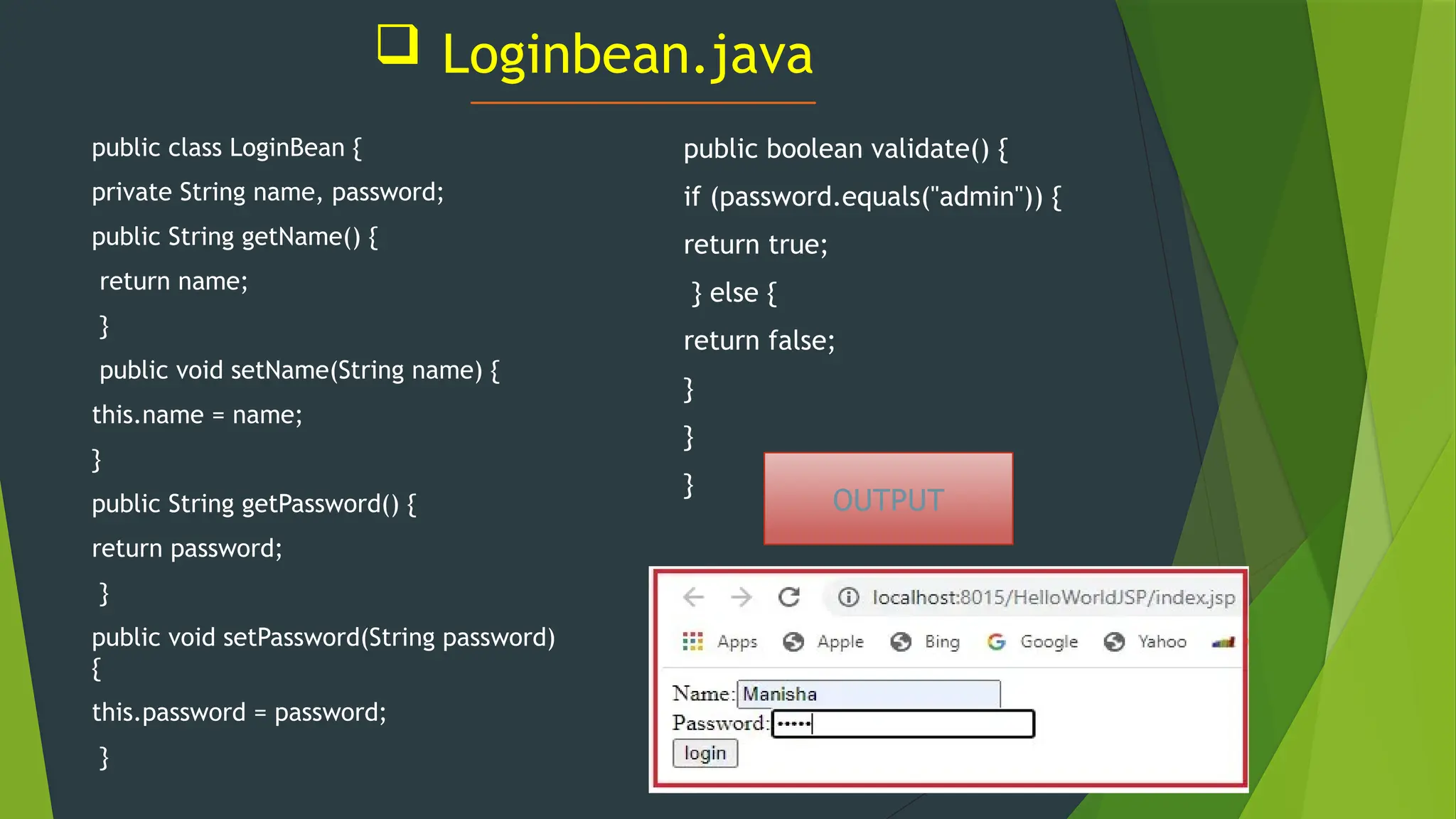 Loginbean.java
public class LoginBean {
private String name, password;
public String getName() {
return name;
}
public void setName(String name) {
this.name = name;
}
public String getPassword() {
return password;
}
public void setPassword(String password)
{
this.password = password;
}
public boolean validate() {
if (password.equals("admin")) {
return true;
} else {
return false;
}
}
}
OUTPUT
 