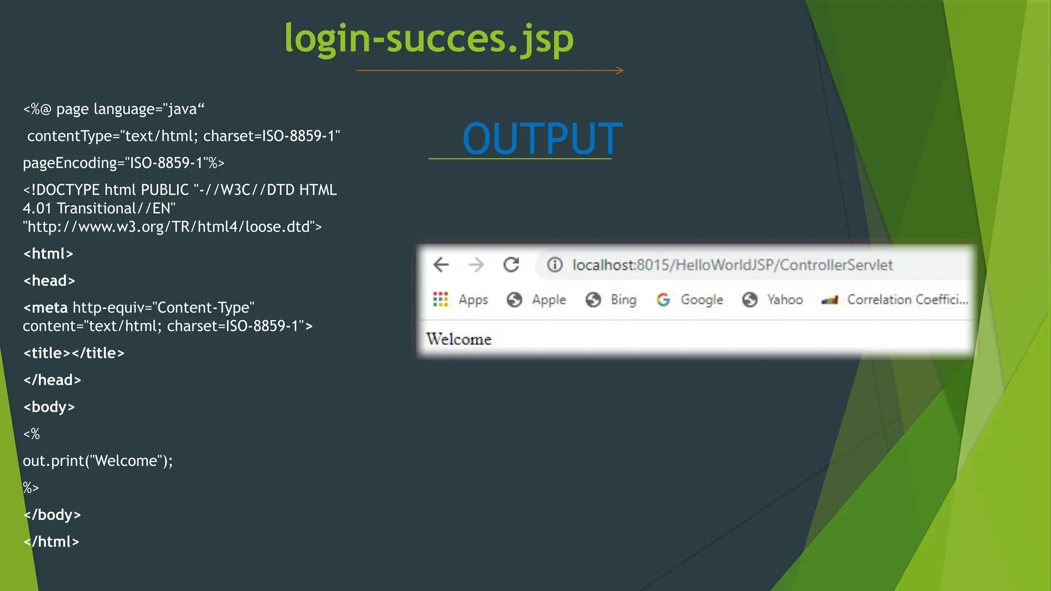 login-succes.jsp
<%@ page language="java“
contentType="text/html; charset=ISO-8859-1"
pageEncoding="ISO-8859-1"%>
<!DOCTYPE html PUBLIC "-//W3C//DTD HTML
4.01 Transitional//EN"
"http://www.w3.org/TR/html4/loose.dtd">
<html>
<head>
<meta http-equiv="Content-Type"
content="text/html; charset=ISO-8859-1">
<title></title>
</head>
<body>
<%
out.print("Welcome");
%>
</body>
</html>
OUTPUT
 