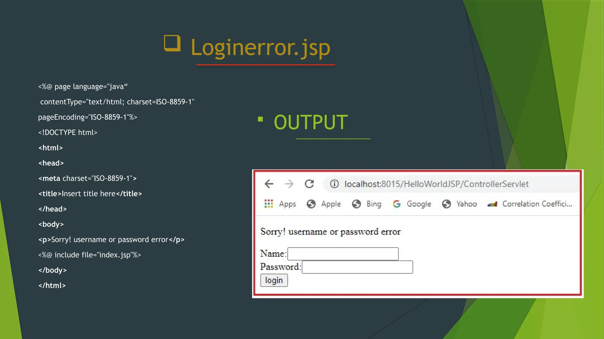  Loginerror.jsp
<%@ page language="java“
contentType="text/html; charset=ISO-8859-1"
pageEncoding="ISO-8859-1"%>
<!DOCTYPE html>
<html>
<head>
<meta charset="ISO-8859-1">
<title>Insert title here</title>
</head>
<body>
<p>Sorry! username or password error</p>
<%@ include file="index.jsp"%>
</body>
</html>
 OUTPUT
 