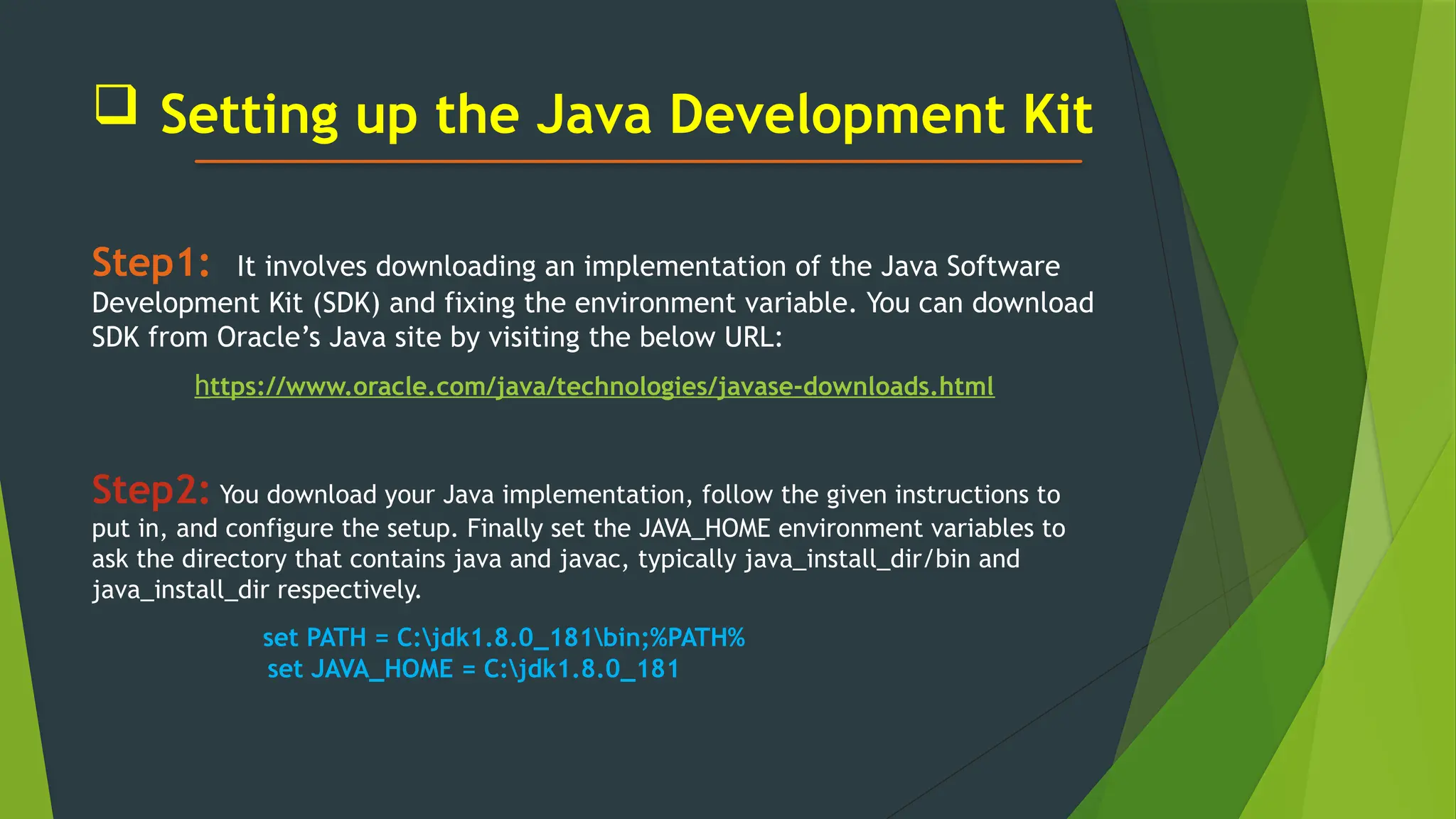  Setting up the Java Development Kit
Step1: It involves downloading an implementation of the Java Software
Development Kit (SDK) and fixing the environment variable. You can download
SDK from Oracle’s Java site by visiting the below URL:
https://www.oracle.com/java/technologies/javase-downloads.html
Step2: You download your Java implementation, follow the given instructions to
put in, and configure the setup. Finally set the JAVA_HOME environment variables to
ask the directory that contains java and javac, typically java_install_dir/bin and
java_install_dir respectively.
set PATH = C:jdk1.8.0_181bin;%PATH%
set JAVA_HOME = C:jdk1.8.0_181
 