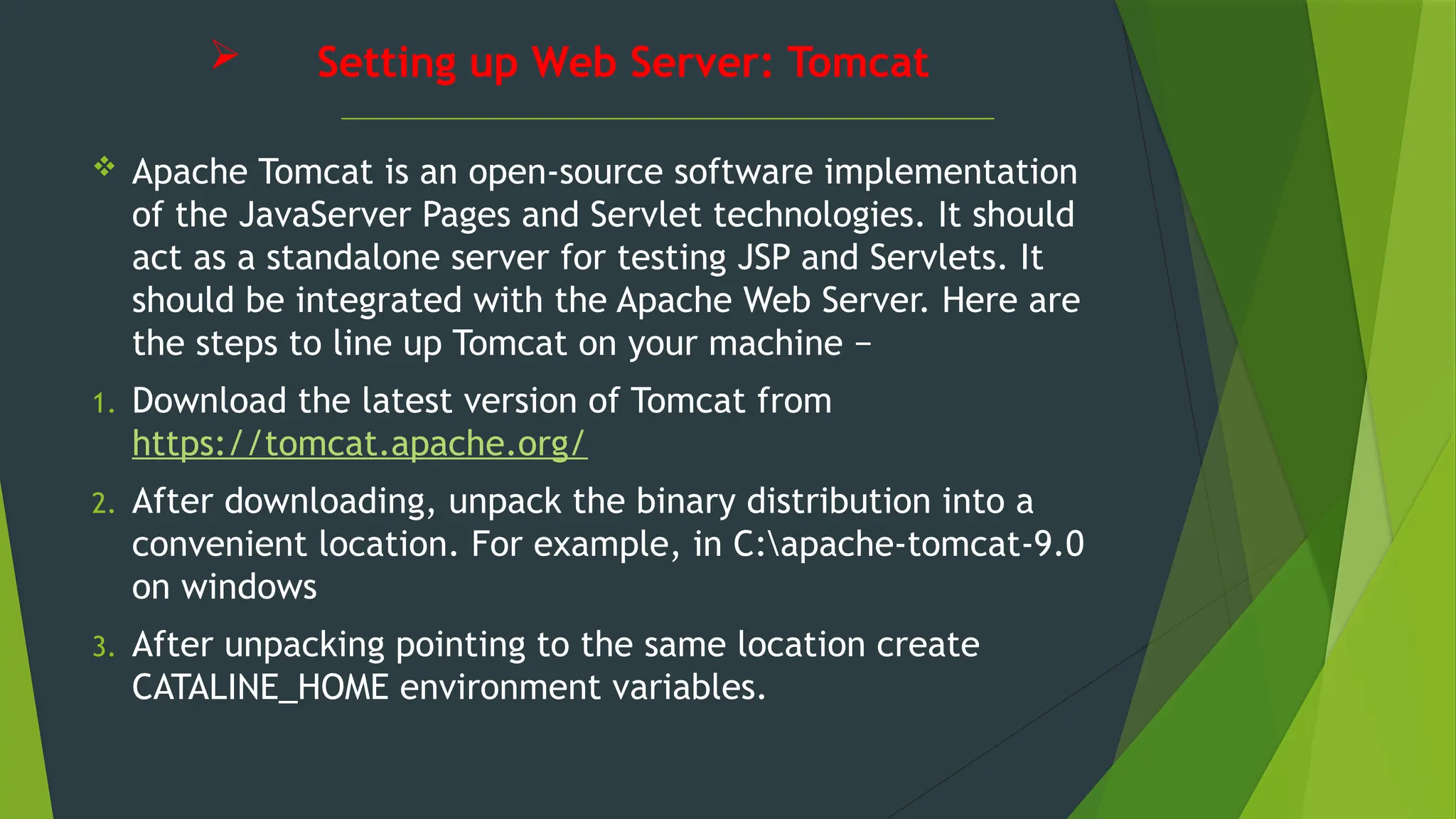  Setting up Web Server: Tomcat
 Apache Tomcat is an open-source software implementation
of the JavaServer Pages and Servlet technologies. It should
act as a standalone server for testing JSP and Servlets. It
should be integrated with the Apache Web Server. Here are
the steps to line up Tomcat on your machine −
1. Download the latest version of Tomcat from
https://tomcat.apache.org/
2. After downloading, unpack the binary distribution into a
convenient location. For example, in C:apache-tomcat-9.0
on windows
3. After unpacking pointing to the same location create
CATALINE_HOME environment variables.
 