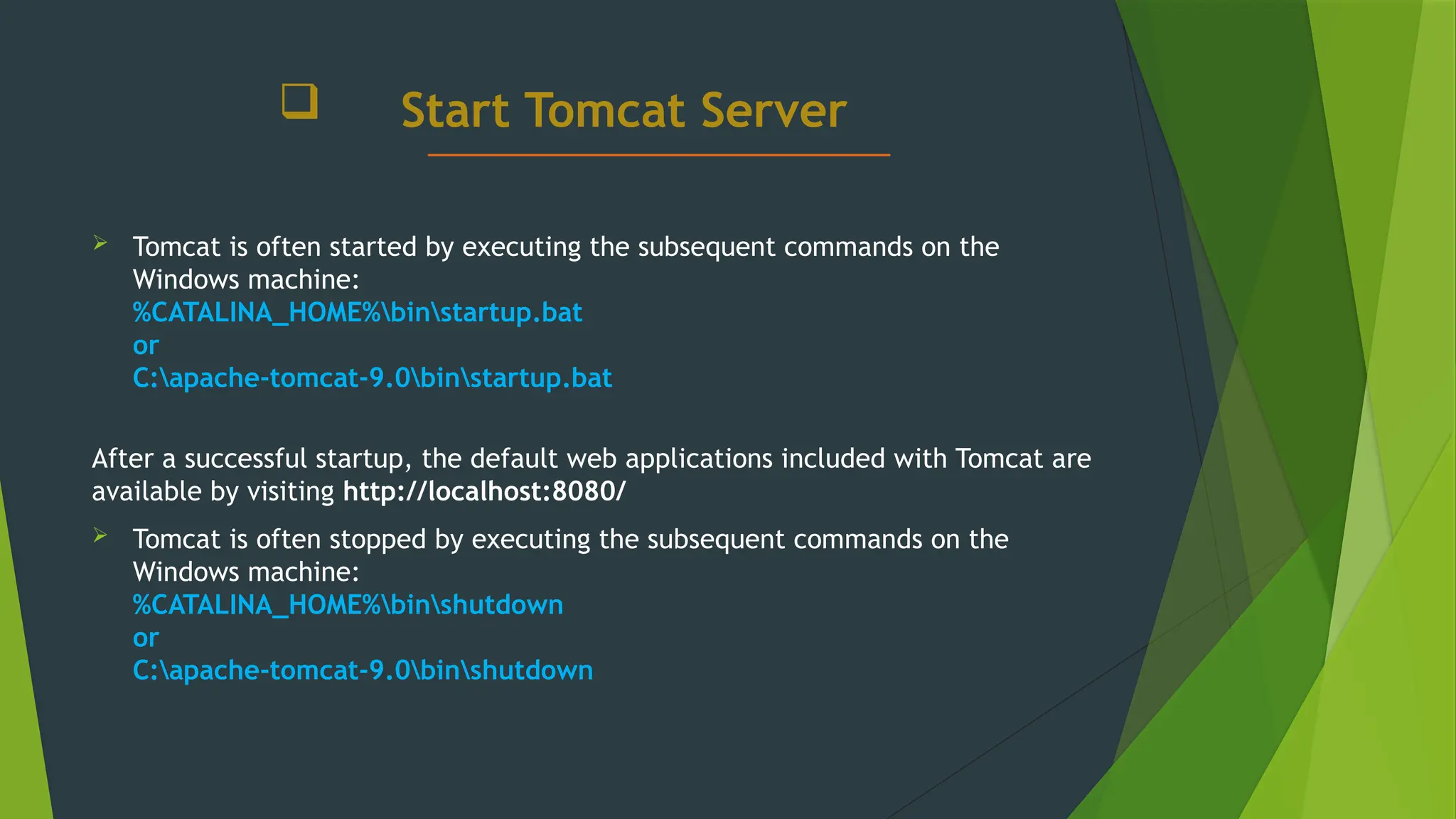  Start Tomcat Server
 Tomcat is often started by executing the subsequent commands on the
Windows machine:
%CATALINA_HOME%binstartup.bat
or
C:apache-tomcat-9.0binstartup.bat
After a successful startup, the default web applications included with Tomcat are
available by visiting http://localhost:8080/
 Tomcat is often stopped by executing the subsequent commands on the
Windows machine:
%CATALINA_HOME%binshutdown
or
C:apache-tomcat-9.0binshutdown
 