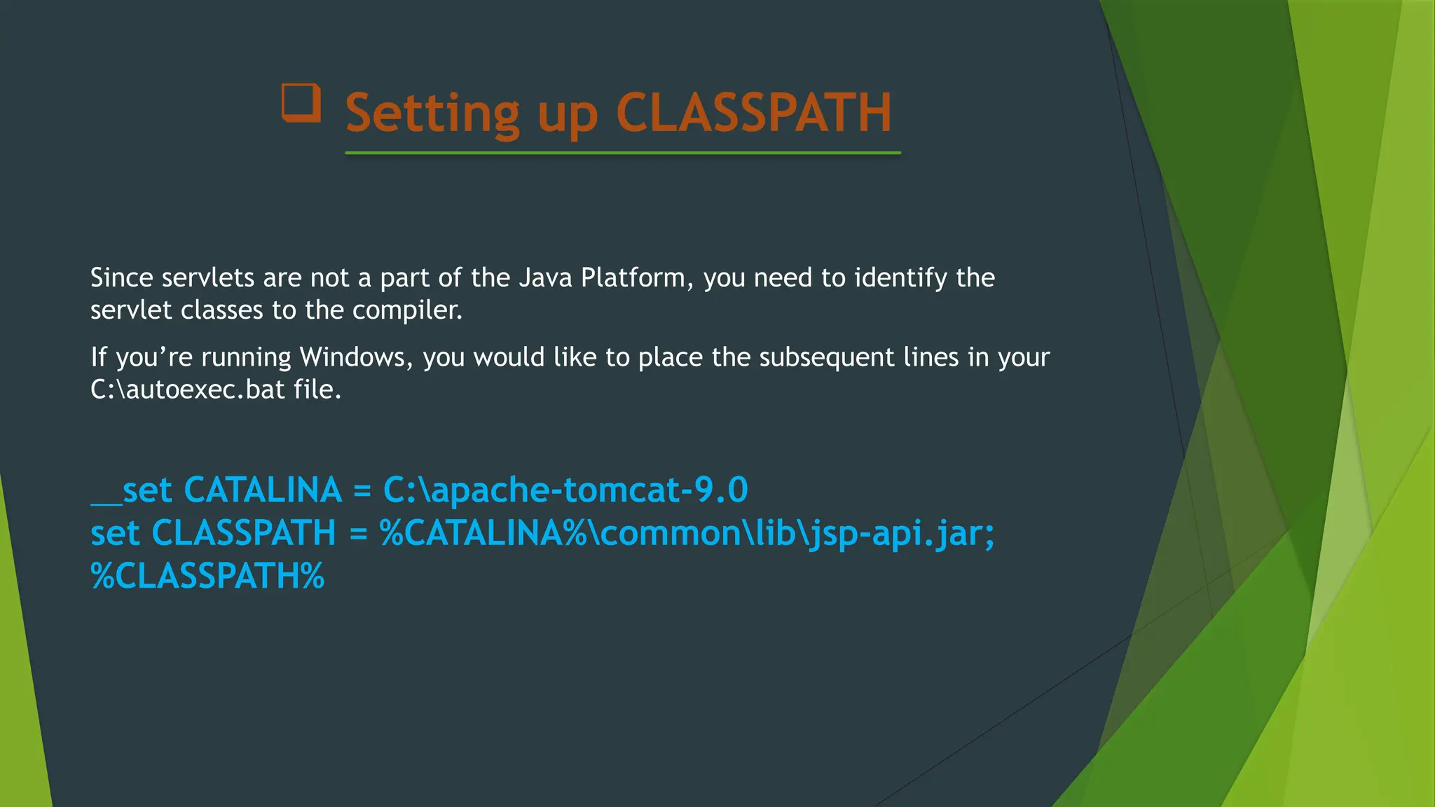  Setting up CLASSPATH
Since servlets are not a part of the Java Platform, you need to identify the
servlet classes to the compiler.
If you’re running Windows, you would like to place the subsequent lines in your
C:autoexec.bat file.
set CATALINA = C:apache-tomcat-9.0
set CLASSPATH = %CATALINA%commonlibjsp-api.jar;
%CLASSPATH%
 