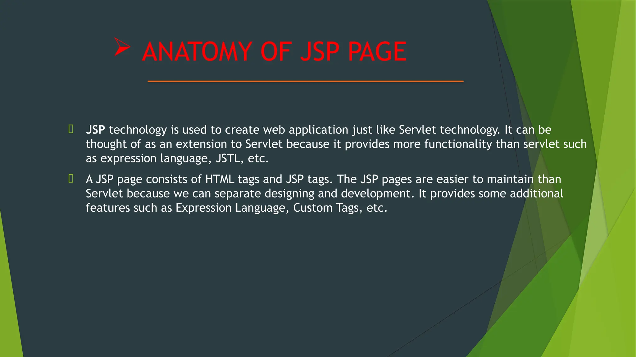  ANATOMY OF JSP PAGE
🠶 JSP technology is used to create web application just like Servlet technology. It can be
thought of as an extension to Servlet because it provides more functionality than servlet such
as expression language, JSTL, etc.
🠶 A JSP page consists of HTML tags and JSP tags. The JSP pages are easier to maintain than
Servlet because we can separate designing and development. It provides some additional
features such as Expression Language, Custom Tags, etc.
 