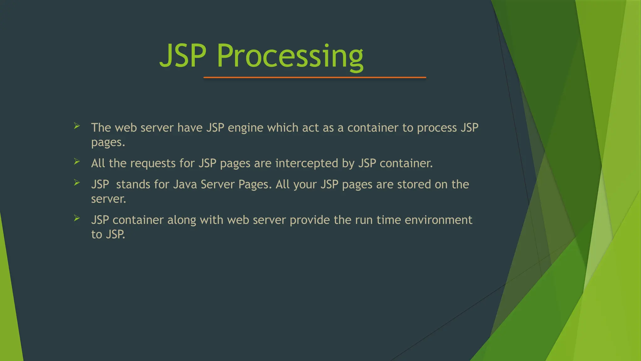 JSP Processing
 The web server have JSP engine which act as a container to process JSP
pages.
 All the requests for JSP pages are intercepted by JSP container.
 JSP stands for Java Server Pages. All your JSP pages are stored on the
server.
 JSP container along with web server provide the run time environment
to JSP.
 