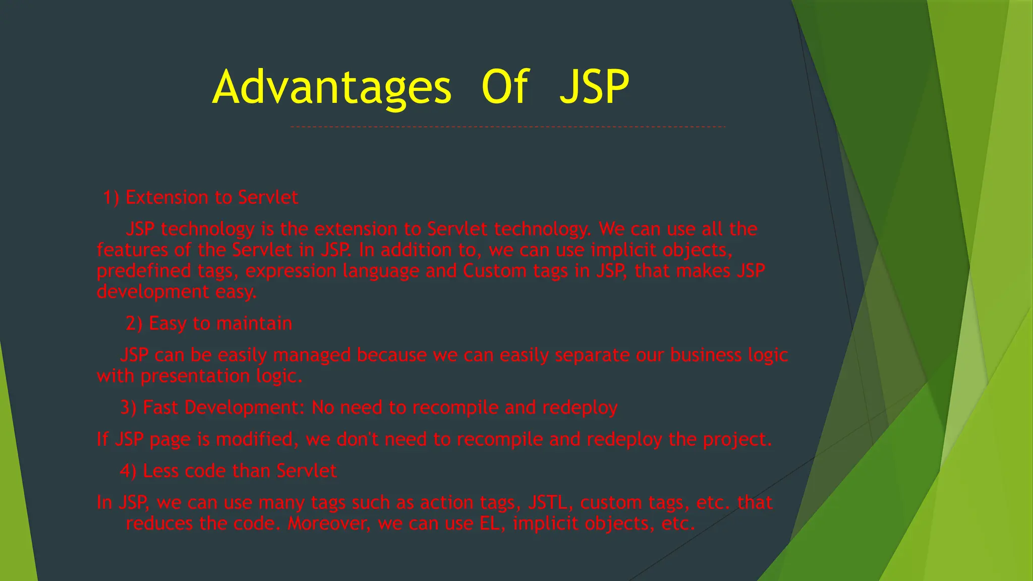 Advantages Of JSP
1) Extension to Servlet
JSP technology is the extension to Servlet technology. We can use all the
features of the Servlet in JSP. In addition to, we can use implicit objects,
predefined tags, expression language and Custom tags in JSP, that makes JSP
development easy.
2) Easy to maintain
JSP can be easily managed because we can easily separate our business logic
with presentation logic.
3) Fast Development: No need to recompile and redeploy
If JSP page is modified, we don't need to recompile and redeploy the project.
4) Less code than Servlet
In JSP, we can use many tags such as action tags, JSTL, custom tags, etc. that
reduces the code. Moreover, we can use EL, implicit objects, etc.
 