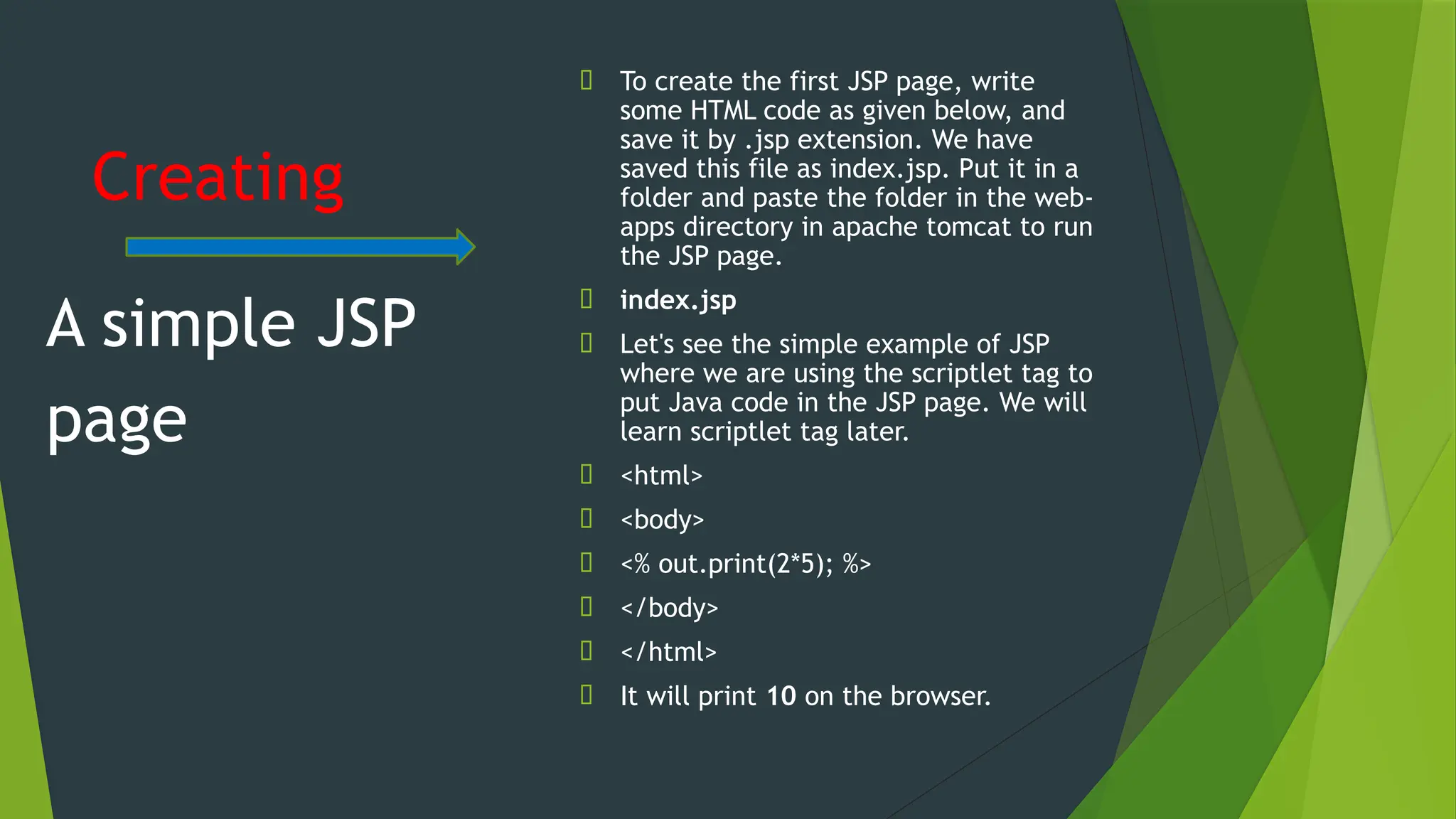 Creating
🠶 To create the first JSP page, write
some HTML code as given below, and
save it by .jsp extension. We have
saved this file as index.jsp. Put it in a
folder and paste the folder in the web-
apps directory in apache tomcat to run
the JSP page.
🠶 index.jsp
🠶 Let's see the simple example of JSP
where we are using the scriptlet tag to
put Java code in the JSP page. We will
learn scriptlet tag later.
🠶 <html>
🠶 <body>
🠶 <% out.print(2*5); %>
🠶 </body>
🠶 </html>
🠶 It will print 10 on the browser.
A simple JSP
page
 