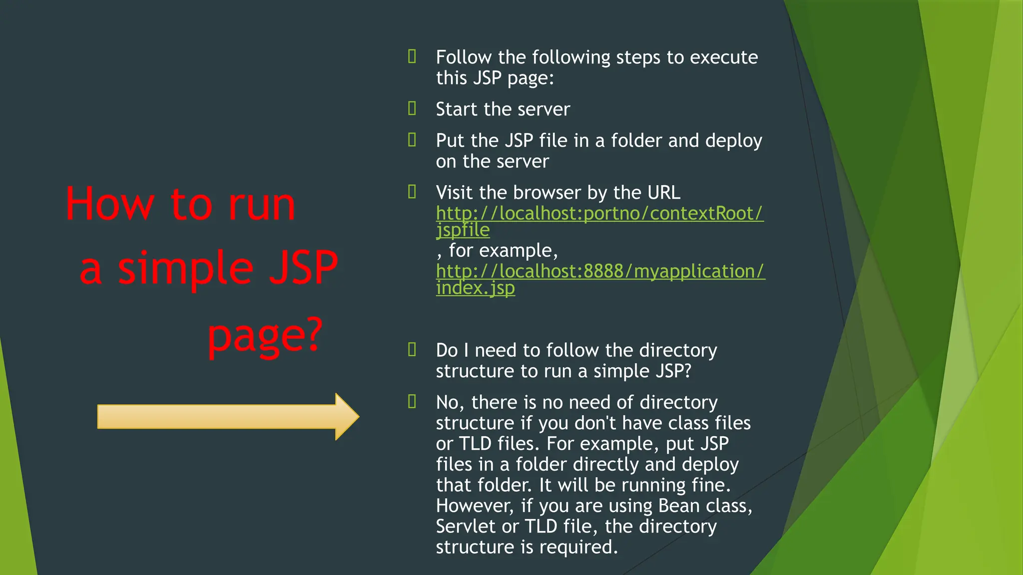 How to run
🠶 Follow the following steps to execute
this JSP page:
🠶 Start the server
🠶 Put the JSP file in a folder and deploy
on the server
🠶 Visit the browser by the URL
http://localhost:portno/contextRoot/
jspfile
, for example,
http://localhost:8888/myapplication/
index.jsp
🠶 Do I need to follow the directory
structure to run a simple JSP?
🠶 No, there is no need of directory
structure if you don't have class files
or TLD files. For example, put JSP
files in a folder directly and deploy
that folder. It will be running fine.
However, if you are using Bean class,
Servlet or TLD file, the directory
structure is required.
a simple JSP
page?
 