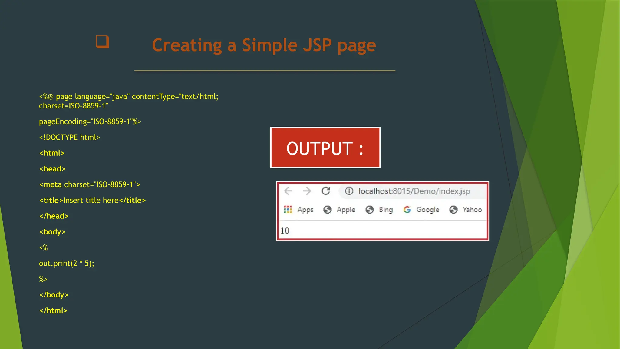  Creating a Simple JSP page
<%@ page language="java" contentType="text/html;
charset=ISO-8859-1"
pageEncoding="ISO-8859-1"%>
<!DOCTYPE html>
<html>
<head>
<meta charset="ISO-8859-1">
<title>Insert title here</title>
</head>
<body>
<%
out.print(2 * 5);
%>
</body>
</html>
OUTPUT :
 