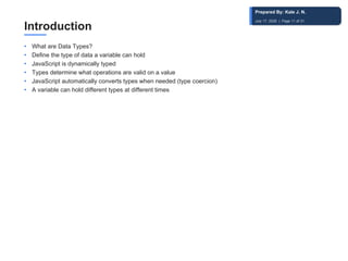 Introduction
• What are Data Types?
• Define the type of data a variable can hold
• JavaScript is dynamically typed
• Types determine what operations are valid on a value
• JavaScript automatically converts types when needed (type coercion)
• A variable can hold different types at different times
Prepared By: Kale J. N.
July 17, 2026 | Page 11 of 31
 