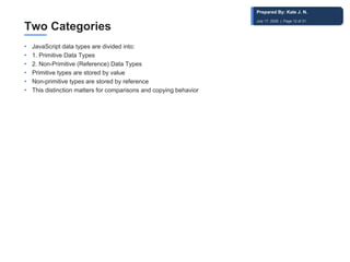 Two Categories
• JavaScript data types are divided into:
• 1. Primitive Data Types
• 2. Non-Primitive (Reference) Data Types
• Primitive types are stored by value
• Non-primitive types are stored by reference
• This distinction matters for comparisons and copying behavior
Prepared By: Kale J. N.
July 17, 2026 | Page 12 of 31
 