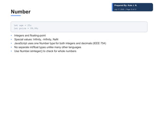 Number
let age = 25;
let price = 99.99;
• Integers and floating-point
• Special values: Infinity, -Infinity, NaN
• JavaScript uses one Number type for both integers and decimals (IEEE 754)
• No separate int/float types unlike many other languages
• Use Number.isInteger() to check for whole numbers
Prepared By: Kale J. N.
July 17, 2026 | Page 15 of 31
 