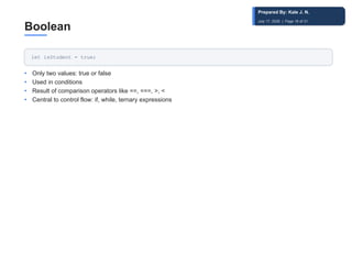 Boolean
let isStudent = true;
• Only two values: true or false
• Used in conditions
• Result of comparison operators like ==, ===, >, <
• Central to control flow: if, while, ternary expressions
Prepared By: Kale J. N.
July 17, 2026 | Page 16 of 31
 
