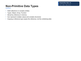 Non-Primitive Data Types
• Hold collections or complex entities
• Types: Object, Array, Function
• Stored by reference in memory
• Can represent multiple values and complex structures
• Copying a reference type copies the reference, not the underlying data
Prepared By: Kale J. N.
July 17, 2026 | Page 19 of 31
 