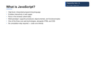 What is JavaScript?
• High-level, interpreted programming language
• Enables interactivity in web pages
• Runs in the browser (client-side)
• Multi-paradigm: supports procedural, object-oriented, and functional styles
• One of the three core web technologies, alongside HTML and CSS
• No compilation step required — code runs directly
Prepared By: Kale J. N.
July 17, 2026 | Page 2 of 31
 