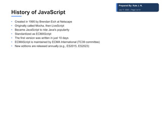 History of JavaScript
• Created in 1995 by Brendan Eich at Netscape
• Originally called Mocha, then LiveScript
• Became JavaScript to ride Java's popularity
• Standardized as ECMAScript
• The first version was written in just 10 days
• ECMAScript is maintained by ECMA International (TC39 committee)
• New editions are released annually (e.g., ES2015, ES2023)
Prepared By: Kale J. N.
July 17, 2026 | Page 3 of 31
 