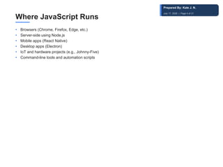 Where JavaScript Runs
• Browsers (Chrome, Firefox, Edge, etc.)
• Server-side using Node.js
• Mobile apps (React Native)
• Desktop apps (Electron)
• IoT and hardware projects (e.g., Johnny-Five)
• Command-line tools and automation scripts
Prepared By: Kale J. N.
July 17, 2026 | Page 4 of 31
 