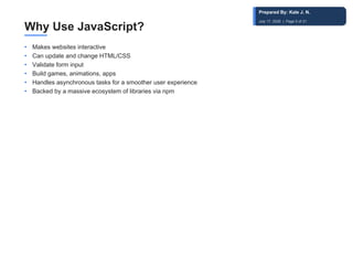 Why Use JavaScript?
• Makes websites interactive
• Can update and change HTML/CSS
• Validate form input
• Build games, animations, apps
• Handles asynchronous tasks for a smoother user experience
• Backed by a massive ecosystem of libraries via npm
Prepared By: Kale J. N.
July 17, 2026 | Page 5 of 31
 