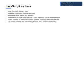 JavaScript vs Java
• Java: Compiled, statically typed
• JavaScript: Interpreted, dynamically typed
• Despite the name, they're very different!
• Java runs on the Java Virtual Machine (JVM); JavaScript runs in browser engines
• Java is common for enterprise/backend systems; JavaScript dominates the web
• The naming similarity was a marketing decision, not a technical relationship
Prepared By: Kale J. N.
July 17, 2026 | Page 6 of 31
 