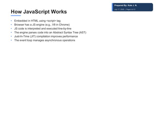 How JavaScript Works
• Embedded in HTML using <script> tag
• Browser has a JS engine (e.g., V8 in Chrome)
• JS code is interpreted and executed line-by-line
• The engine parses code into an Abstract Syntax Tree (AST)
• Just-In-Time (JIT) compilation improves performance
• The event loop manages asynchronous operations
Prepared By: Kale J. N.
July 17, 2026 | Page 8 of 31
 