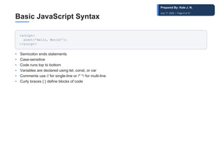 Basic JavaScript Syntax
<script>
alert('Hello, World!');
</script>
• Semicolon ends statements
• Case-sensitive
• Code runs top to bottom
• Variables are declared using let, const, or var
• Comments use // for single-line or /* */ for multi-line
• Curly braces { } define blocks of code
Prepared By: Kale J. N.
July 17, 2026 | Page 9 of 31
 