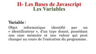 II- Les Bases de Javascript
Les Variables
Variable :
Objet informatique identifié par un
« identificateur », d’un type donné, possédant
une case mémoire et une valeur qui peut
changer au cours de l’exécution du programme.
 