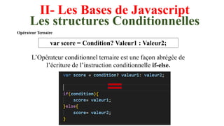 II- Les Bases de Javascript
Les structures Conditionnelles
Opérateur Ternaire
var score = Condition? Valeur1 : Valeur2;
L’Opérateur conditionnel ternaire est une façon abrégée de
l’écriture de l’instruction conditionnelle if-else.
 