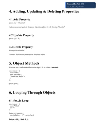 Prepared By: Kale J. N.
4️. Adding, Updating & Deleting Properties
4.1 Add Property
person.city = "Mumbai";
//adds a new property city to the person object (or updates it) with the value "Mumbai".
4.2 Update Property
person.age = 26;
4.3 Delete Property
delete person.isStudent;
//removes the isStudent property from the person object.
5️. Object Methods
When a function is stored inside an object, it is called a method.
const person = {
name: "John",
greet: function() {
console.log("Hello!");
}
};
person.greet();
6️. Looping Through Objects
6.1 for...in Loop
const person = {
name: "John",
age: 25
};
for (let key in person) {
console.log(key + ": " + person[key]);
Prepared By: Kale J. N.
July 17, 2026 | Page 10 of 18
 