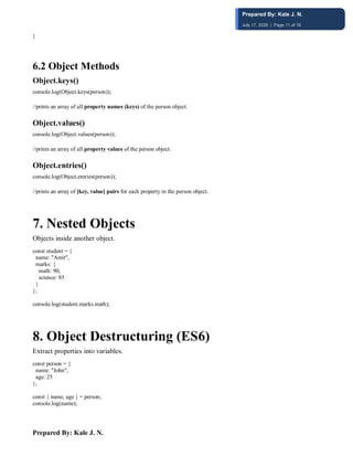 Prepared By: Kale J. N.
}
6.2 Object Methods
Object.keys()
console.log(Object.keys(person));
//prints an array of all property names (keys) of the person object.
Object.values()
console.log(Object.values(person));
//prints an array of all property values of the person object.
Object.entries()
console.log(Object.entries(person));
//prints an array of [key, value] pairs for each property in the person object.
7️. Nested Objects
Objects inside another object.
const student = {
name: "Amit",
marks: {
math: 90,
science: 85
}
};
console.log(student.marks.math);
8️. Object Destructuring (ES6)
Extract properties into variables.
const person = {
name: "John",
age: 25
};
const { name, age } = person;
console.log(name);
Prepared By: Kale J. N.
July 17, 2026 | Page 11 of 18
 