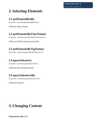 Prepared By: Kale J. N.
2️. Selecting Elements
2.1 getElementById()
let element = document.getElementById("title");
✔ Returns single element
2.2 getElementsByClassName()
let elements = document.getElementsByClassName("box");
✔ Returns HTMLCollection (array-like)
2.3 getElementsByTagName()
let elements = document.getElementsByTagName("p");
2.4 querySelector()
let element = document.querySelector("#title");
✔ Returns first matching element
2.5 querySelectorAll()
let elements = document.querySelectorAll(".box");
✔ Returns NodeList
3️. Changing Content
Prepared By: Kale J. N.
July 17, 2026 | Page 14 of 18
 