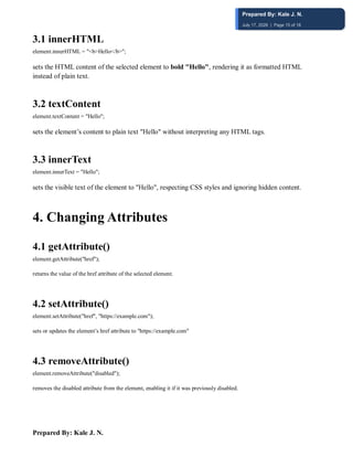 Prepared By: Kale J. N.
3.1 innerHTML
element.innerHTML = "<b>Hello</b>";
sets the HTML content of the selected element to bold "Hello", rendering it as formatted HTML
instead of plain text.
3.2 textContent
element.textContent = "Hello";
sets the element’s content to plain text "Hello" without interpreting any HTML tags.
3.3 innerText
element.innerText = "Hello";
sets the visible text of the element to "Hello", respecting CSS styles and ignoring hidden content.
4️. Changing Attributes
4.1 getAttribute()
element.getAttribute("href");
returns the value of the href attribute of the selected element.
4.2 setAttribute()
element.setAttribute("href", "https://example.com");
sets or updates the element’s href attribute to "https://example.com"
4.3 removeAttribute()
element.removeAttribute("disabled");
removes the disabled attribute from the element, enabling it if it was previously disabled.
Prepared By: Kale J. N.
July 17, 2026 | Page 15 of 18
 