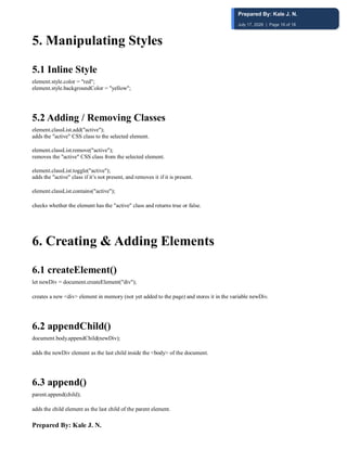 Prepared By: Kale J. N.
5️. Manipulating Styles
5.1 Inline Style
element.style.color = "red";
element.style.backgroundColor = "yellow";
5.2 Adding / Removing Classes
element.classList.add("active");
adds the "active" CSS class to the selected element.
element.classList.remove("active");
removes the "active" CSS class from the selected element.
element.classList.toggle("active");
adds the "active" class if it’s not present, and removes it if it is present.
element.classList.contains("active");
checks whether the element has the "active" class and returns true or false.
6️. Creating & Adding Elements
6.1 createElement()
let newDiv = document.createElement("div");
creates a new <div> element in memory (not yet added to the page) and stores it in the variable newDiv.
6.2 appendChild()
document.body.appendChild(newDiv);
adds the newDiv element as the last child inside the <body> of the document.
6.3 append()
parent.append(child);
adds the child element as the last child of the parent element.
Prepared By: Kale J. N.
July 17, 2026 | Page 16 of 18
 