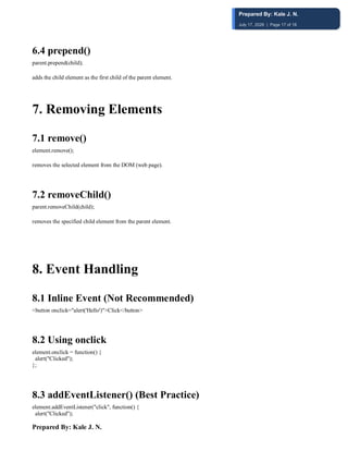 Prepared By: Kale J. N.
6.4 prepend()
parent.prepend(child);
adds the child element as the first child of the parent element.
7️. Removing Elements
7.1 remove()
element.remove();
removes the selected element from the DOM (web page).
7.2 removeChild()
parent.removeChild(child);
removes the specified child element from the parent element.
8. Event Handling
8.1 Inline Event (Not Recommended)
<button onclick="alert('Hello')">Click</button>
8.2 Using onclick
element.onclick = function() {
alert("Clicked");
};
8.3 addEventListener() (Best Practice)
element.addEventListener("click", function() {
alert("Clicked");
Prepared By: Kale J. N.
July 17, 2026 | Page 17 of 18
 