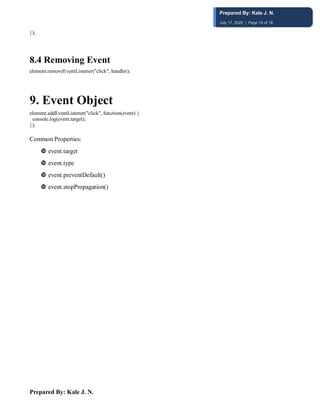 Prepared By: Kale J. N.
});
8.4 Removing Event
element.removeEventListener("click", handler);
9. Event Object
element.addEventListener("click", function(event) {
console.log(event.target);
});
Common Properties:
 event.target
 event.type
 event.preventDefault()
 event.stopPropagation()
Prepared By: Kale J. N.
July 17, 2026 | Page 18 of 18
 
