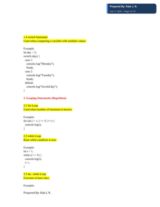 Prepared By: Kale J. N.
1.4 switch Statement
Used when comparing a variable with multiple values.
Example:
let day = 2;
switch (day) {
case 1:
console.log("Monday");
break;
case 2:
console.log("Tuesday");
break;
default:
console.log("Invalid day");
}
2. Looping Statements (Repetition)
2.1 for Loop
Used when number of iterations is known.
Example:
for (let i = 1; i <= 5; i++) {
console.log(i);
}
2.2 while Loop
Runs while condition is true.
Example:
let i = 1;
while (i <= 5) {
console.log(i);
i++;
}
2.3 do...while Loop
Executes at least once.
Example:
Prepared By: Kale J. N.
July 17, 2026 | Page 2 of 18
 