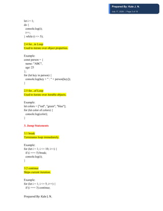 Prepared By: Kale J. N.
let i = 1;
do {
console.log(i);
i++;
} while (i <= 5);
2.4 for...in Loop
Used to iterate over object properties.
Example:
const person = {
name: "ABC",
age: 25
};
for (let key in person) {
console.log(key + " : " + person[key]);
}
2.5 for...of Loop
Used to iterate over iterable objects.
Example:
let colors = ["red", "green", "blue"];
for (let color of colors) {
console.log(color);
}
3. Jump Statements
3.1 break
Terminates loop immediately.
Example:
for (let i = 1; i <= 10; i++) {
if (i === 5) break;
console.log(i);
}
3.2 continue
Skips current iteration.
Example:
for (let i = 1; i <= 5; i++) {
if (i === 3) continue;
Prepared By: Kale J. N.
July 17, 2026 | Page 3 of 18
 