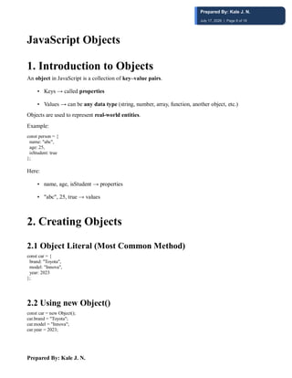 Prepared By: Kale J. N.
JavaScript Objects
1. Introduction to Objects
An object in JavaScript is a collection of key–value pairs.
• Keys → called properties
• Values → can be any data type (string, number, array, function, another object, etc.)
Objects are used to represent real-world entities.
Example:
const person = {
name: "abc",
age: 25,
isStudent: true
};
Here:
• name, age, isStudent → properties
• "abc", 25, true → values
2. Creating Objects
2.1 Object Literal (Most Common Method)
const car = {
brand: "Toyota",
model: "Innova",
year: 2023
};
2.2 Using new Object()
const car = new Object();
car.brand = "Toyota";
car.model = "Innova";
car.year = 2023;
Prepared By: Kale J. N.
July 17, 2026 | Page 8 of 18
 